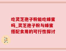 吃灵芝孢子粉能吃蜂蜜吗_灵芝孢子粉与蜂蜜搭配食用的可行性探讨
