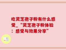 吃灵芝孢子粉有什么感受_“灵芝孢子粉体验：感受与效果分享”