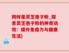 同样是灵芝孢子粉_探索灵芝孢子粉的神奇功效：提升免疫力与健康生活)