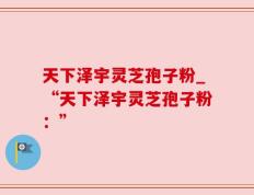 天下泽宇灵芝孢子粉_“天下泽宇灵芝孢子粉：”