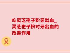 吃灵芝孢子粉牙出血_灵芝孢子粉对牙出血的改善作用
