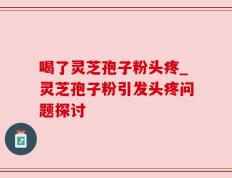 喝了灵芝孢子粉头疼_灵芝孢子粉引发头疼问题探讨