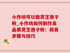 小作坊可以做灵芝孢子粉_小作坊如何制作高品质灵芝孢子粉：简易步骤与技巧