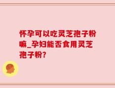 怀孕可以吃灵芝孢子粉嘛_孕妇能否食用灵芝孢子粉？