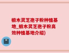 椴木灵芝孢子粉种植基地_椴木灵芝孢子粉高效种植基地介绍)