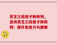 灵芝三萜孢子粉粉剂_高效灵芝三萜孢子粉粉剂：提升免疫力与健康