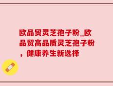 欧品贸灵芝孢子粉_欧品贸高品质灵芝孢子粉，健康养生新选择