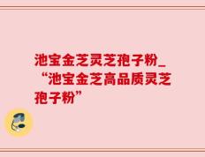 池宝金芝灵芝孢子粉_“池宝金芝高品质灵芝孢子粉”