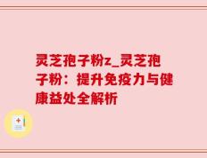 灵芝孢子粉z_灵芝孢子粉：提升免疫力与健康益处全解析