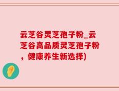 云芝谷灵芝孢子粉_云芝谷高品质灵芝孢子粉，健康养生新选择)
