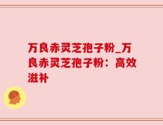 万良赤灵芝孢子粉_万良赤灵芝孢子粉：高效滋补