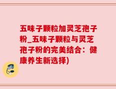 五味子颗粒加灵芝孢子粉_五味子颗粒与灵芝孢子粉的完美结合：健康养生新选择)