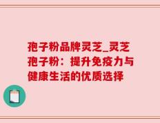 孢子粉品牌灵芝_灵芝孢子粉：提升免疫力与健康生活的优质选择