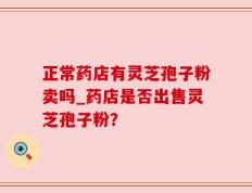 正常药店有灵芝孢子粉卖吗_药店是否出售灵芝孢子粉？