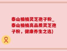 泰山楠楠灵芝孢子粉_泰山楠楠高品质灵芝孢子粉，健康养生之选)