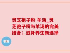 灵芝孢子粉 羊汤_灵芝孢子粉与羊汤的完美结合：滋补养生新选择
