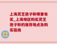 上海灵芝孢子粉哪里有买_上海地区购买灵芝孢子粉的推荐地点及购买指南