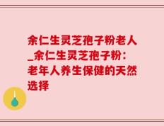 余仁生灵芝孢子粉老人_余仁生灵芝孢子粉：老年人养生保健的天然选择