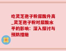 吃灵芝孢子粉尿酸升高_灵芝孢子粉对尿酸水平的影响：深入探讨与预防措施