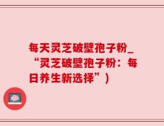 每天灵芝破壁孢子粉_“灵芝破壁孢子粉：每日养生新选择”)