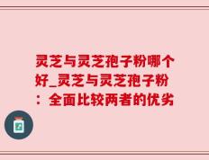 灵芝与灵芝孢子粉哪个好_灵芝与灵芝孢子粉：全面比较两者的优劣