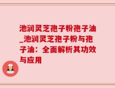 池润灵芝孢子粉孢子油_池润灵芝孢子粉与孢子油：全面解析其功效与应用