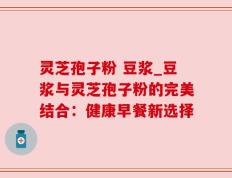 灵芝孢子粉 豆浆_豆浆与灵芝孢子粉的完美结合：健康早餐新选择