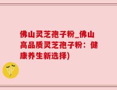 佛山灵芝孢子粉_佛山高品质灵芝孢子粉：健康养生新选择)