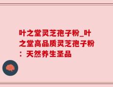 叶之堂灵芝孢子粉_叶之堂高品质灵芝孢子粉：天然养生圣品
