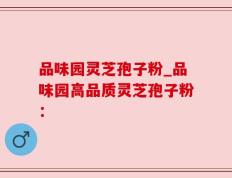 品味园灵芝孢子粉_品味园高品质灵芝孢子粉：