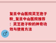 复旦中山医院灵芝孢子粉_复旦中山医院推荐：灵芝孢子粉的神奇功效与使用方法