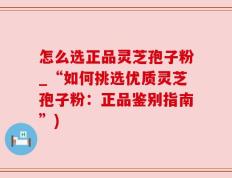 怎么选正品灵芝孢子粉_“如何挑选优质灵芝孢子粉：正品鉴别指南”)