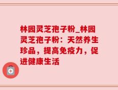 林园灵芝孢子粉_林园灵芝孢子粉：天然养生珍品，提高免疫力，促进健康生活