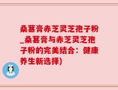 桑葚膏赤芝灵芝孢子粉_桑葚膏与赤芝灵芝孢子粉的完美结合：健康养生新选择)
