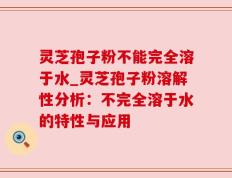 灵芝孢子粉不能完全溶于水_灵芝孢子粉溶解性分析：不完全溶于水的特性与应用