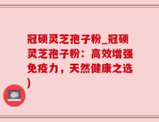 冠硕灵芝孢子粉_冠硕灵芝孢子粉：高效增强免疫力，天然健康之选)