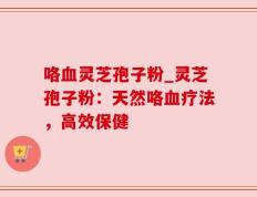 咯血灵芝孢子粉_灵芝孢子粉：天然咯血疗法，高效保健
