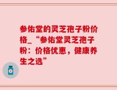 参佑堂的灵芝孢子粉价格_“参佑堂灵芝孢子粉：价格优惠，健康养生之选”