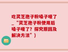 吃灵芝孢子粉嗓子哑了_“灵芝孢子粉使用后嗓子哑了？探究原因及解决方法”)