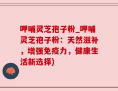 呷哺灵芝孢子粉_呷哺灵芝孢子粉：天然滋补，增强免疫力，健康生活新选择)