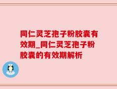 同仁灵芝孢子粉胶囊有效期_同仁灵芝孢子粉胶囊的有效期解析