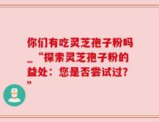 你们有吃灵芝孢子粉吗_“探索灵芝孢子粉的益处：您是否尝试过？”