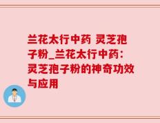 兰花太行中药 灵芝孢子粉_兰花太行中药：灵芝孢子粉的神奇功效与应用