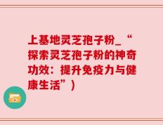 上基地灵芝孢子粉_“探索灵芝孢子粉的神奇功效：提升免疫力与健康生活”)