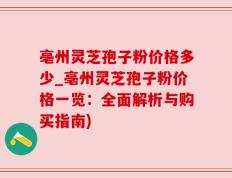亳州灵芝孢子粉价格多少_亳州灵芝孢子粉价格一览：全面解析与购买指南)