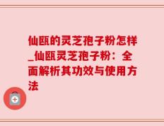 仙瓯的灵芝孢子粉怎样_仙瓯灵芝孢子粉：全面解析其功效与使用方法