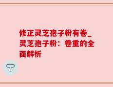 修正灵芝孢子粉有卷_灵芝孢子粉：卷重的全面解析