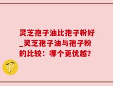 灵芝孢子油比孢子粉好_灵芝孢子油与孢子粉的比较：哪个更优越？