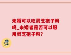 未婚可以吃灵芝孢子粉吗_未婚者是否可以服用灵芝孢子粉？