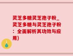 灵芝多糖灵芝孢子粉_灵芝多糖与灵芝孢子粉：全面解析其功效与应用)